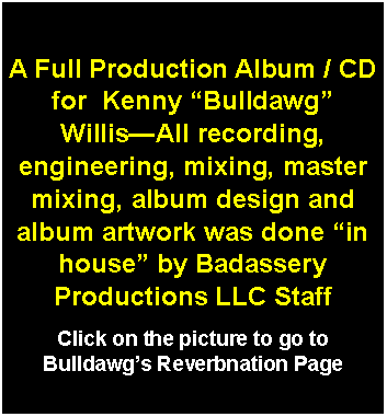 Text Box: A Full Production Album / CD  for  Kenny “Bulldawg” Willis—All recording, engineering, mixing, master mixing, album design and album artwork was done “in house” by Badassery Productions LLC StaffClick on the picture to go to Bulldawg’s Reverbnation Page