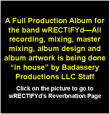 Text Box: A Full Production Album for the band wRECTIFYd—All recording, mixing, master mixing, album design and album artwork is being done “in house” by Badassery Productions LLC StaffClick on the picture to go to wRECTIFYd’s Reverbnation Page